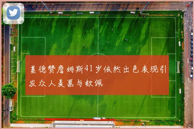 基德赞詹姆斯41岁依然出色表现引发众人羡慕与钦佩