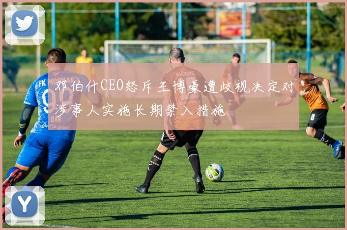 邓伯什CEO怒斥王博豪遭歧视决定对涉事人实施长期禁入措施