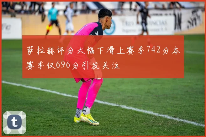 萨拉赫评分大幅下滑上赛季742分本赛季仅696分引发关注