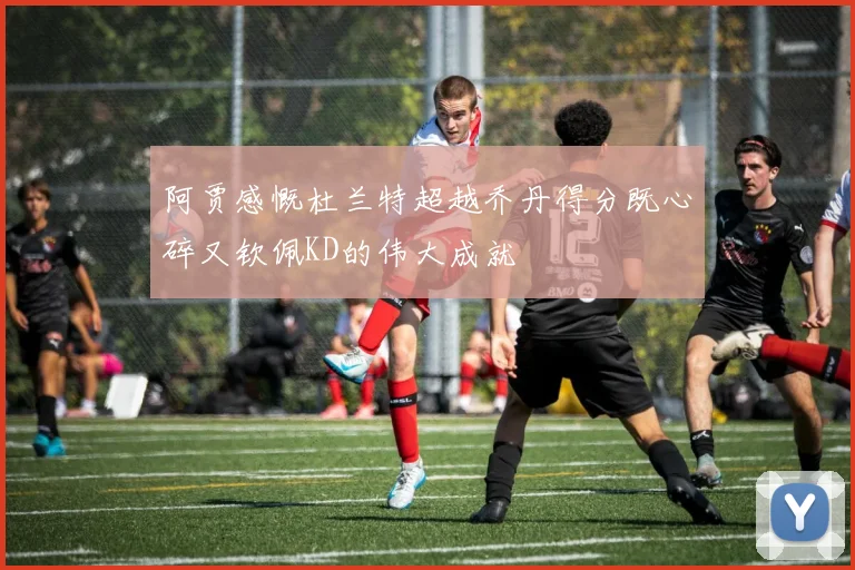阿贾感慨杜兰特超越乔丹得分既心碎又钦佩KD的伟大成就