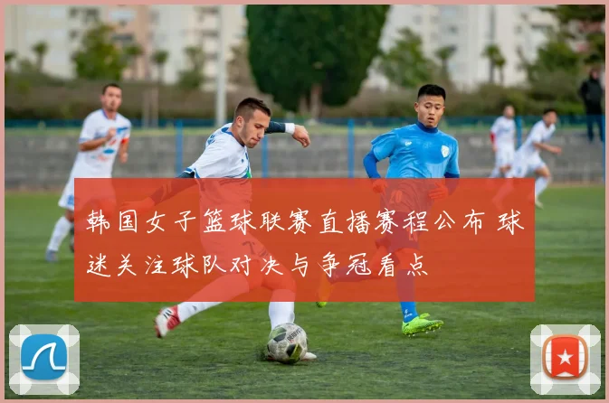 韩国女子篮球联赛直播赛程公布 球迷关注球队对决与争冠看点
