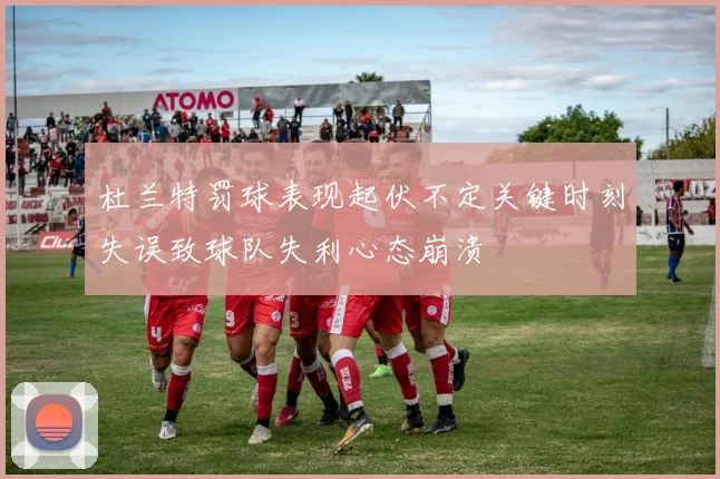 杜兰特罚球表现起伏不定关键时刻失误致球队失利心态崩溃