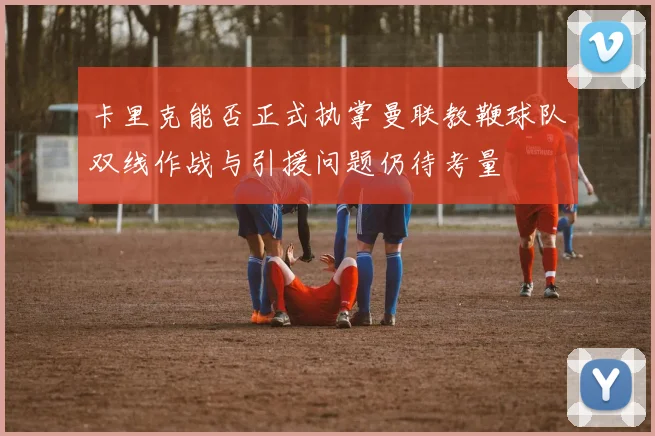 卡里克能否正式执掌曼联教鞭球队双线作战与引援问题仍待考量