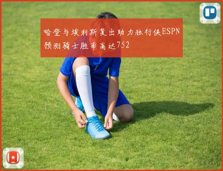 哈登与埃利斯复出助力独行侠ESPN预测骑士胜率高达752
