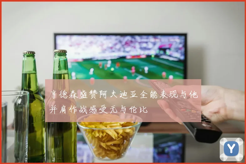 亨德森盛赞阿夫迪亚全能表现与他并肩作战感受无与伦比