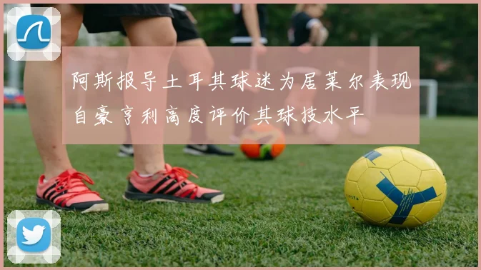 阿斯报导土耳其球迷为居莱尔表现自豪亨利高度评价其球技水平
