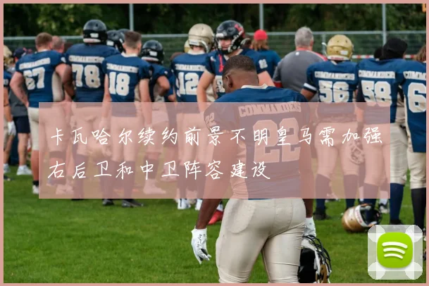 卡瓦哈尔续约前景不明皇马需加强右后卫和中卫阵容建设