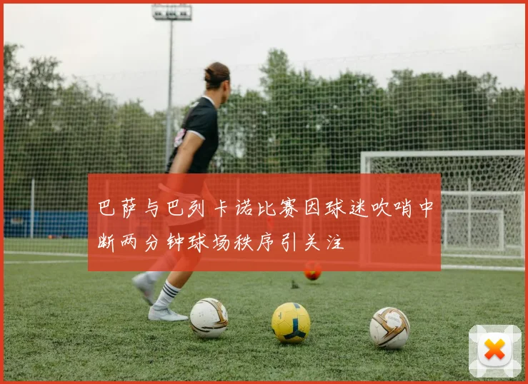 巴萨与巴列卡诺比赛因球迷吹哨中断两分钟球场秩序引关注