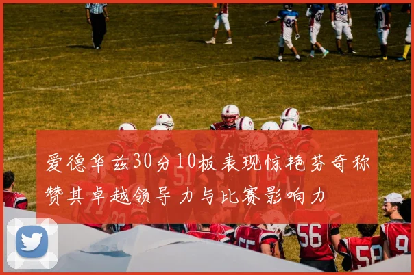爱德华兹30分10板表现惊艳芬奇称赞其卓越领导力与比赛影响力