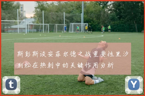斯彭斯谈安菲尔德之战重要性里沙利松在热刺中的关键作用分析