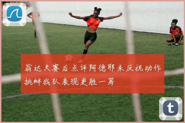 翁达夫赛后点评阿德耶米庆祝动作挑衅我队表现更胜一筹