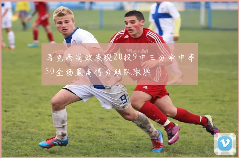 马克西高效表现20投9中三分命中率50全场最高得分助队取胜