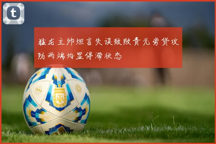 猛龙主帅坦言失误致败责无旁贷攻防两端均显停滞状态