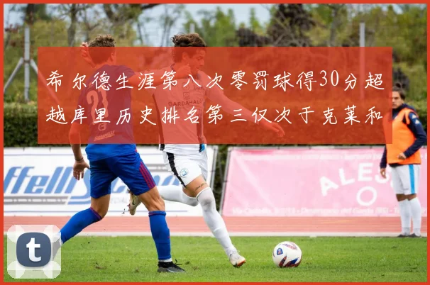希尔德生涯第八次零罚球得30分超越库里历史排名第三仅次于克莱和CJ